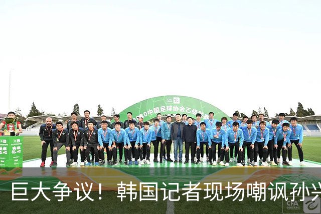 巨大争议！韩国记者现场嘲讽孙兴慜：跑得像排长，明明没服过兵役
